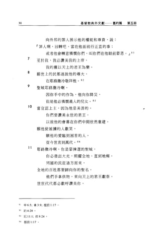 30                                 基督教典外文獻一一一舊約篇   第五冊




                     向外邦的罪人展示他的權能和尊貴，說:

              r 罪人啊，回轉吧，當在他面前行正宜的事;

                     或者他會轉意憐憫你們，叫你們在他眼前蒙恩。.JJ 8 1

       7      至於我，我必讚美我的上帝，

                     我的靈以天上的君王為樂。
       8      願世上的民都述說他的尊大，

                     在耶路撒冷敬拜他。 82

       9      聖城耶路撒冷啊，

                     因你手中的作為，他向你降災，

                     但是他必憐憫義人的兒女。 83

        1。    當宣認上主，因為他是美善的，
                     你們要讚美永世的君王，

                     以致他的會幕在你們中間欣然重建。

              願他使被攘的人歡笑，

                     願他的愛臨到困苦的人，

                     從今世直到萬代。 84

        11    耶路撒冷啊，你是蒙揀選的聖城，
                     你必發出大光，照耀全地，直到地極。

                     列國的民從遠方而來，

              全地的百姓都要歸向你的聖名，

                     他們手拿供物，來向天上的君主獻祭。

              世世代代都必歡呼讚美你，




81   申 6:5; 拿 3:9; 提前 1: 17 。

但約 4:20 。

83   尼 11: 1; 但 9:24 。

84   提前 1: 17 。
 