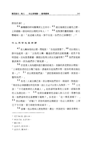 第四部分﹒卷八                 但以理補篇一一蘇珊娜傳                           345




控我的事!              J
                                        45 .
               蘇珊娜的呼叫聲傳到上主耳中。              就在她被拉去處死之際，

上帝感動一個名叫但以理的少年人， 11                     46 他聖潔的靈被激動，便大
聲喊叫，說                  I 流這婦人的血，罪不在我，你們自己承擔吧           J 12



但以理營救蘇珊挪



          7 眾人轉身看但以理，問他說               I 你在說甚麼?」 48 但以理在人
群中站起來，說                       I 以色列人啊，難道你們真的這般愚蠢，竟然不查

明真相，沒有真憑實據，便把以色列人的女兒處死嗎? 49 我們要重新
審訊案件，因為他們作了假見證。」

        50 於是眾人匆匆趕回進行審訊的地方。其餘的長老對但以理說:
「上帝把長老的位分賜了給你，請過來坐在我們中間，把你的看法說出

來 o     J 13       5 1 但以理對他們說       I 請把那兩個長老分隔開，我要逐一
盤問他們。」

        52 長老二人被分開之後，但以理叫他們其中一個過來，對他說:
「現在你必須償還你所犯的罪，因上主必不以惡人為無罪。 14                          53 上主
說~不可般無辜的人和義人， .Jl但你卻判無辜的人有罪，而稱有罪

的人搞清白的。 15                     5 4 如果你確實看見這婦人與人行淫，那麼告訴
我，他們當時是在甚麼樹下親熱? J 長老說                          I 在一棵乳香樹下 o J

5 5 但以理說               I 好極了!因你所說的這個謊言，你必人頭落地。上帝
已下令天使，要立時把你劈成兩半。」

        56 說畢，但以理叫人把他帶到一邊去，然後把另一個長老帶來。


11   代下 36:22; 該 1 :14 。

12   申 21 :7 ， 8; 太 27:24 。

13   路 2:46    。

14   出 23:7; 民 32:23 。

15   出曰 :7; 債問 :5 。
 