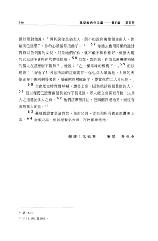 346                             基督教典外文獻一一一舊約篇   第五冊




但以理對他說                I 與其說你是猶太人，倒不如說你更像個迦南人。你

給美色迷惑、了，你的心被情慾扭曲了。 16              5 7 你過去也用同樣的詭計
對待以色列國的女兒，只是她們怕你，就不敢不與你相好。但猶大圓

的女兒卻不會向你的罪性屈服。 5 8 現在，告訴我，你看見蘇珊娜和她
的情人在甚麼樹下親熱? J 他說               I 在一棵常緝的橡樹下。」 59 但以
理說         r 好極了!因你所說的這個謊言，你也必人頭落地。上帝的天

使正在于握利劍等著你，預備把你劈成兩半，要置你們二人於死地。」

        60 全會眾立時齊聲呼喊，讚美上帝，因為他拯救信靠他的人。
6    1 但以理既已證實兩個長老作了假見證，眾人便立刻採取行動，以其
人之道還治其人之身。
                          62 他們按摩西律法，把兩個長老治死，而沒有

流無辜人的血。 1             7


        6 3 蘇珊娜證實是清白的，她的父母、丈夫和所有親戚都讚美上
帝。 6 4 從那天起，但以理聲名大噪，百姓都尊重他。



                             翻譯:王敏賢     審崩:黃根春




16   結 16:3   。

17   申 19: 19; 鐵 19:5 。
 