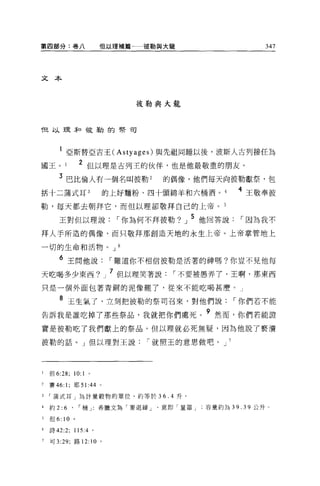 第四部分:卷八                 但以理補篇      彼勒與大龍             347




文本



                                 彼勒與大龍


f且以理恥于反勒的學司



       l 亞斯替亞吉王( Astyages) 與先祖同睡以後，波斯人古列接任為
國王。              2 但以理是古列王的伙伴，也是他最敬重的朋友。
       3 巴比倫人有一個名叫彼勒 2                的偶像，他們每天向彼勒獻祭，包
括十二蒲式耳 3                  的上好麵粉、四十頭綿羊和六桶酒。       4 王敬奉彼
勒，每天都去朝拜它，而但以理卻敬拜自己的上帝。 5

       王對但以理說，-你為何不拜彼勒?」 5 他回答說，-因為我不
拜人手所造的偶像，而只敬拜那創造天地的永生上帝。上帝掌管地上

一切的生命和活物。 J 6

       6 王問他說，-難道你不相信彼勒是活著的神嗎?你豈不見他每
天吃喝多少東西?                  J   7 但以理笑著說，-不要被愚弄 7' 王啊，那東西
只是一個外面包著青銅的泥像罷了，從來不能吃喝甚磨。」

       8 玉生氣了，立刻把彼勒的祭司召來，對他們說，-你們若不能
告訴我是誰吃掉了那些祭品，我就把你們處死。 9 然而，你們若能證
實是彼勒吃了我們獻上的祭品，但以理就必死無疑，因為他說了褻潰

彼勒的話。」但以理對王說，-就照王的意思做吧。 J 7




1   但 6:28; 10:1 。

2   賽 46: 1; 耶 51 :44 。

     蒲式耳」為計量穀物的單位，約等於 36.4 升。

4   約 2:   6 '   I 桶」   希臘文為「麥退締意即「量器容量約為 39.39 公升。

5   但 6: 10 。

6   詩 42:2; 115 :4。

7   可 3: 凹，路 12: 10 。
 