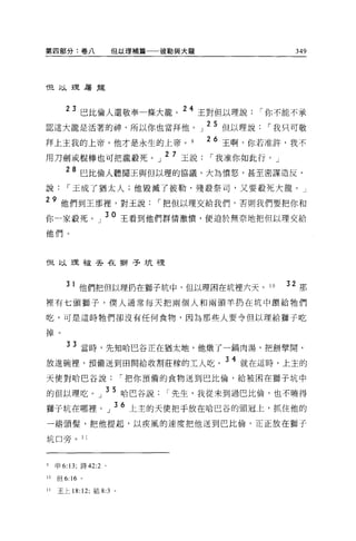 第四部分:卷八                但以理補篇一一彼勒與大龍                                    349




f旦以理屠龍



            巴比倫人還敬奉一條大龍。
                                   2 4 王對但以理說你不能不承
                                       ...,... .lIt....l ln r, r Tm';n.. r


認這大龍是活著的神，所以你也當拜他。 J25 但以理說，-我只可敬
拜上主我的上帝，他才是永生的上帝。                            26 王啊，你若准許，我不
                              27   -'~Ll..   r
用刀劍或棍棒也可把龍敢死。」                     玉說，-我准你如此行。」

        28 巴比倫人聽聞王與但以理的協議，大為憤怒，甚至密謀造反，
說，-王成了猶太人;他毀滅了彼勒，殘投祭司，又要殺死大龍。」

29 他們到王那裡，對玉說，-把但以理交給我們，否則我們要把你和
你一家設死。」 3O 王看到他們群情激憤，便迫於無奈地把但以理交給
他們。



但以理干皮丟在獅子坑裡



          1 他們把但以理扔在獅子坑中，但以理困在坑裡六天。 10                              32 那
裡有七頭獅子，僕人通常每天把兩個人和兩頭羊扔在坑中餵給牠們

吃，可是這時牠們卻沒有任何食物，因為那些人要令但以理給獅子吃

掉。

        33 當時，先知哈巴谷正在猶太地，他做了一鍋肉湯，把餅壁聞，
放進碗裡'預備送到田間給收割莊障的工人吃。 34 就在這時，上主的
天使對哈巴谷說，-把你預備的食物送到巴比倫，給被困在獅子坑中

的但以理吃。」 35 哈巴谷說，-先生，我從未到過巴比倫，也不曉得
獅子坑在哪裡。」 36 上主的天便把手放在哈巴谷的頭冠上，抓住他的
一絕頭髮，把他提起，以疾風的速度把他送到巴比倫，正正放在獅子

坑口旁。 11



9    申 6:13; 詩的 :2 。


1 。但 6: “。
11   王上 18:12; 結 8:3 。
 