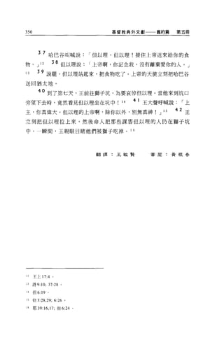 350                                 基督教典外文獻一一一舊約篇         第五冊




         3 7 哈巴谷叫喊說["但以理，但以理!接住上帝送來給你的食

物。 J      12       38 但以理說["上帝啊，你記念我，沒有離棄愛你的人。」
13      39 說罷，但以理站起來，把食物吃了。上帝的天使立刻把哈巴谷
送回猶太地。

         40 到了第七天，王前往獅子坑，為要哀悼但以理。當他來到坑口
旁望下去時，竟然看見但以理坐在坑中                     14   4 1 王大聲呼喊說["上

主，你真偉大。但以理的上帝啊，除你以外，別無真神                         J   15   42 王
立刻把但以理拉上來，然後命人把那些謀害但以理的人扔在獅于坑

中。一瞬間，王親眼目睹他們被獅子吃掉。 1 6




                                  翻譯:王敏賢      害尉:黃根春




12    王上 17:4 。

13    詩 9:10; 37:28 。

14    但 6:19   0




15    但 3:2 日 9; 6:26 。

16    耶 39: 16 ， 17; 但 6:24   0
 