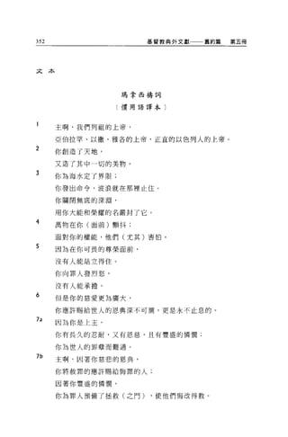 352                   基督教典外文獻   舊約篇   第五冊




文本



                  瑪拿西禱詞

                  〔慣用語譯本〕



      主啊，我們列祖的上帝，

      亞伯拉罕、以撒、雅各的上帝，正宜的以色列人的上帝。
2
      你創造了天地，

      又造了其中一切的美物。
3
      你為海水定了界限;

      你發出命令，波浪就在那裡止住。

      你關閉無底的深淵，

      用你大能和榮耀的名嚴封了它。
4     萬物在你(面前)顫抖:

      面對你的權能，他們(尤其)害怕。
5     因為在你可畏的尊榮面前，

      沒有人能站立得住。

      你向罪人發烈怒，

      沒有人能承擔。
6
      但是你的慈愛更為廣大，

      你應許賜給世人的恩典深不可測，更是永不止息的。
7a
      因為你是上主，

      你有長久的忍耐，又有恩慈，且有豐盛的憐憫;

      你為世人的罪孽而難過。
7b
      主啊，因著你慈悲的恩典，

      你將赦罪的應許賜給悔罪的人;

      因著你豐盛的憐憫，

      你為罪人預備了拯救(之門)   ，使他們悔改得救。
 