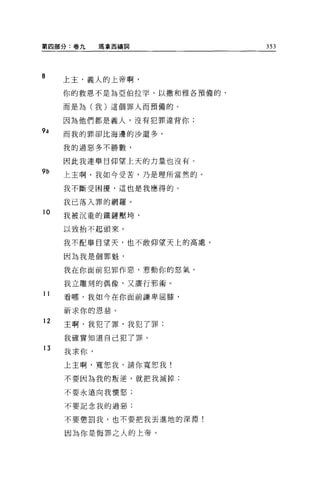 第四部分:卷九     瑪拿西禱詞            353




8    上主，義人的上帝啊，

     你的救恩不是為亞伯拉罕、以撒和雅各預備的，

     而是為(我)這個罪人而預備的。

     因為他們都是義人，沒有犯罪違背你;
9a   而我的罪卻比海邊的沙還多，

     我的過惡多不勝數，

     因此我連舉目仰望上天的力量也沒有。
9b   上主啊，我如今受苦，乃是理所當然的。

     我不斷受困擾，這也是我應得的。

     我已落入罪的網羅。
10
     我被沉重的鐵鏈壓垮，

     以致抬不起頭來。


     我不配舉目望天，也不敢仰望天上的高處。

     因為我是個罪魁，

     我在你面前犯罪作惡，惹動你的怒氣。

     我立雕刻的偶像，又廣行邪術。
11   看哪，我如今在你面前謙卑屈膝，

     祈求你的恩慈。
12
     主啊，我犯了罪，我犯了罪;

     我確實知道自己犯了罪。
13
     我求你，
     上主啊，寬恕我，請你寬恕我!

     不要因為我的叛逆，就把我滅掉;

     不要永遠向我懷怒;

     不要記念我的過惡;


     不要懲罰我，也不要把我丟進地的深淵!

     因為你是悔罪之人的上帝。
 