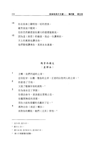 354                                        基督教典外文獻一一舊約篇   第五冊




14
             你在我身上額明你一切的恩典。

             縱然我是不配的，

             但你仍然願意按你廣大的慈愛拯救我。
15           因為這(救恩)的緣故，我必一生讚美你。

             天上的萬軍也讚美你，

             他們歌唱讚美你，直到永永遠遠。




                                   瑪拿西禱文

                                       〔直譯本〕



             主啊，我們列祖的上帝，

             亞伯拉罕、以撒、雅各的上帝，正宜的以色列人的上帝。 l
2
             你創造了天地，

             又造了整個宇宙的萬物。 2

3
             你為海水走了界限;

             你發出命令，波浪就在那裡止住。

             你關閉無底的深淵，

             用你大能和榮耀的名嚴封了它。 3
4            萬物在你(面前)顫抖;

             面對你的權能，他們(尤其)害怕。 4




i    出 3: 15; 徒 3 日。

2   自Ij   1: 1; 2: 1   0




3    創 1 :6-10; 伯 38:8-11 ;詩 104:7-9   0




4    鴻 1 :5 與跟著的節數。
 