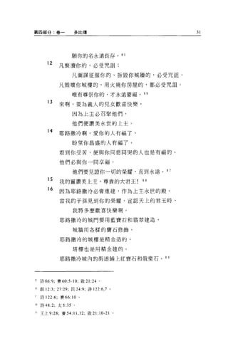 第四部分:卷一            多比傳                         31




                   願你的名永遠長存。 85

     12    凡褻潰你的，必受咒詛;
                   凡圖謀征服你的、拆毀你城牆的，必受咒詛'

           凡毀壞你城樓的、用火燒你房屋的，都必受咒詛。

                   唯有尊崇你的，才永遠蒙福。 86

     13    來啊，要主主義人的兒女歡喜快樂，
                   因為上主必召緊他們，

                   他們便讚美永世的上主。

     14    耶路撒冷啊，愛你的人有福了，
                   盼望你昌盛的人有福了。

           看到你受苦，便與你同悲同哭的人也是有福的。

           他們必與你一同享福，

                   他們要見證你一切的榮耀，直到永遠。 8 7

     15    我的靈讚美上主，尊貴的大君王!“
     16     因為耶路撒冷必會重建，作為上主永世的殿。
            當我的子孫見到你的榮耀、宣認天上的君王時，

                   我將多麼歡喜快樂啊。

            耶路撒冷的城門要用藍寶石和藹翠建造，

                   城牆用各樣的寶石修飾。

            耶路撒冷的城樓是精金造的，

                   塔樓也是用精金建的。

            耶路撒冷城內的街道鋪上紅寶石和俄斐石。 8 9




三詩 86:9; 賽 60:5-10; 做 21:24        0




5 創 12:3; 27:29; 民 24:9; 詩 122:6 ， 7 。

  詩 122:6; 賽 66:   10   0




5 詩 48:2; 太 5:35 。

-王上 9:28; 賽 54:    11 , 12;   做 21:10-21   。
 
