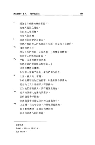 第四部分:卷九                  瑪拿西禱詞     355




5        因為在你威嚴的尊榮面前， 5

         沒有人能站立得住。

         你向罪人發烈怒，

         沒有人能承擔。
6
         但是你的慈愛更為廣大，

         你應許賜給世人的恩典深不可測，更是永不止息的。
7a
         因為你是上主，

         你有長久的忍耐，又有恩慈，且有豐盛的憐憫;

         你為世人的罪孽而難過。 6
7b
         主啊，因著你慈悲的恩典，

         你將赦罪的應許賜給悔罪的人;

         因著你豐盛的憐憫，

         你為罪人預備了拯救，使他們悔改得救。
8
         上主，義人的上帝啊，

         你的救恩不是為亞伯拉罕、以撒和雅各預備的，

         而是為(我)這個罪人而預備的 O

         因為他們都是義人，沒有犯罪違背你;
9a       而我的罪卻比海邊的沙還多，

         我的過惡多不勝數，

         因此我連舉目仰望上天的力量也沒有。
9b       上主啊，我如今受苦，乃是理所當然的，

         我不斷受困擾，這也是我應得的;

         因為我已落入罪的網羅。 7




5    詩 145 :5    。

6    詩 145:8; 現 2 日，詩 103:8 。

7    代下 33:     11   0
 