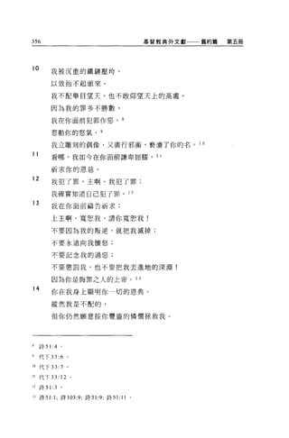 356                                              基督教典外文獻一一舊約篇   第五冊




10        我被沉重的鐵鏈壓垮，

          以致抬不起頭來。

          我不配舉目望天，也不敢仰望天上的高處。

          因為我的罪多不勝數，

          我在你面前犯罪作惡， 8

          惹動你的怒氣， 9

          我立雕刻的偶像，又廣行邪術'褻潰了你的名。 10

11        看哪，我如今在你面前謙卑屈膝， 11

          祈求你的恩慈。
12
          我犯了罪，主啊，我犯了罪;

          我確實知道自己犯了罪。 1 2
13        我在你面前禱告祈求:

          上主啊，寬恕我，請你寬恕我!

          不要因為我的叛逆，就把我滅掉;

          不要永遠向我懷怒;

          不要記念我的過惡;


          不要懲罰我，也不要把我丟進地的深淵!

          因為你是悔罪之人的上帝。 1 3
14
          你在我身上顯明你一切的恩典。

          縱然我是不配的，

          但你仍然願意按你豐盛的憐憫拯救我。




8    詩 51 :4 。

9    代下 33: 6 。

10 代下 33: 7 。

11   代下 33:     12   0




12   詩 5 1: 3   。


13   詩 51: 1; 詩 103:9; 詩 51:9 ‘詩 5 1:   11   0
 