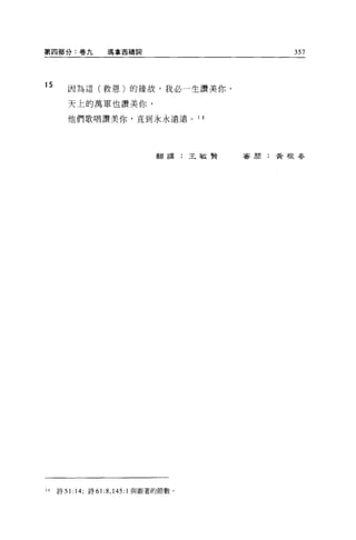 第四部分:卷九             瑪拿西禱詞                      357



15
        因為這(救恩)的緣故，我必一生讚美你。

        天上的萬軍也讚美你，

        他們歌唱讚美你，直到永永遠遠。 1 4




                                  翻譯:王敏賢   審周:黃根吞




14   詩 5 1: 14; 詩 6 1: 8 ， 145:1 與跟著的節數。
 