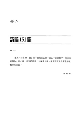 吾吾+




詩篇 151 篇

簡介




  雖然(詩篇 151 篇〉並不包括在正典一百五十首詩篇中，但它仍

被稱為大衛之詩。首五節描述上主揀選大衛，後兩節則是大衛戰勝歌

利亞的片段。




                            黃根眷
 
