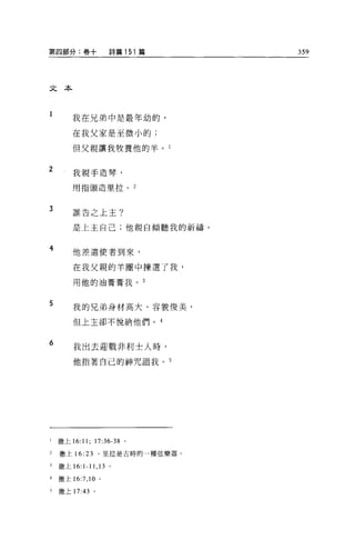 第四部分:卷十                詩篇 151 篇    359




文本



        我在兄弟中是最年幼的，

        在我父家是至微小的;

        但父親讓我牧養他的羊。 l


2       我親手造琴，

        用指頭造里拉。             2



3       誰告之上主?


        是上主自己;他親自傾聽我的祈禱。


4       他差遣使者到來，

        在我父親的羊圈中揀選了我，

        用他的油膏膏我。 3


5       我的兄弟身材高大、容貌俊美，

         但上主卻不悅納他們。 4


6
         我出去迎戰非利士人時，

         他指著自己的神咒詛我。 5




l   撒上 16:11; 17:36-38 。

2   撒上 16: 23      。里拉是古時的一種弦樂器。

3   撒上 16: 1-11 ， 13 。

4   撒上 16:7 ， 10   0




5   撒上 17:43 。
 