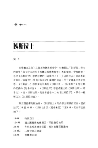 是多 7ι(




以期拉I

簡介




         在希臘文及拉 T 文版本的猶太經巷中，有數份以「以斯拉」命名

的書卷，而七十土譯本(希臘文的猶太經卷/舊約聖經)中有兩卷，

其中(以斯拉甲〉就是我們的〈以斯拉上}                <以斯拉乙〉則是舊約

正典中(以斯拉〉和〈尼希米記〉兩書的組合 o 拉丁文譯本中共有四

卷，       <以斯拉一〉等於舊約正典的(以斯拉}        , <以斯拉二〉等於舊
約正典的〈尼希米記}           ,   <以斯拉三}等於希臘文的(以斯拉甲} (即

本文)         ，而〈以斯拉四〉則是本書卷十二的{以斯拉下}      ，學者一般

稱之為〈以斯拉四書〉


         除三個侍衛的辯論外，       <以斯拉上〉的內容主要源自正典《歷代

誌下} 35 至 36 章，      <以斯拉〉及〈尼希米記} 7 至 8 章。其內容主要

如下:


1:1-33       約西亞王

1:34-55      猶大國最後的幾個王;耶路撒冷淪陷

2:1-30       古列批准被擴者回歸;反對重建耶路撒冷

3:1 -4:63    三個侍衛之辯論

5:1-73       被擴者回歸
 
