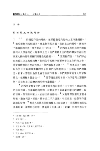 第四部分:卷十一                 以斯拉土                          363




文本



約百亞王守逾起節




1       1    1     約西亞作玉的時候，在耶路撒冷向他的上主守逾越節。 2
2 他吩咐祭司按照班次，穿上祭司的衣服，來到上主的殿中，然後宰
了逾越節的羊羔，那天是正月十四日。                        3 約西亞王吩咐以色列的殿
役利末人潔淨自己，好事奉上主;他們要將上主的聖約櫃安放在以色

列王大衛的兒子所羅門所建造的殿裡。                        4 王對他們說   I 你們不必
再用肩扛上主的聖約櫃。你們如今的職分是要事奉上主你們的上帝，

並要服侍他的百姓以色列人。你們當按著宗族， 5                      5 照著班次，遵照
以色列王大衛和他尊貴的兒子所羅門所寫的指示，去履行你們的職

分。利末人需在以色列全會眾面前作事奉，你們要按著利末人的宗族

班次，在殿裡各就各位。                        6 要宰逾越節的羊羔，為以色列人預備祭
物，並按照上主給摩西的吩咐守逾越節。 J 7

        7 約西亞從群畜中把三萬隻綿羊和山羊羔、三千隻牛，賜給在場
的所有百姓，作逾越節的祭物。這都是從王的產業中撥出的禮物，賜

給百姓、祭司和利末人，正如玉所應許的。 8 又有管理聖殿的主管希
勒家、撒迦利亞、耶歇，將羊羔二千六百隻、牛三百隻，給祭司作逾

越節的祭物。 9 利末人的族長耶歌楠雅 (J econiah )、示瑪雅和他的兄
弟拿坦業，還有哈沙比雅、奧基現 (Ochiel)                   、約蘭，也將羊羔五千



1   1:1-22       代下 35 卜"。

2   王下 23:21 。

3   代下 31 :2; 路 1 :5 ， 8 。

4   王上 6:1-38; 代上 9:2; 代下 3: 1 。

5   代下 35:3 。

6   代上 23:6; 代下 35:4         0




7   出 12:1-20 。
 