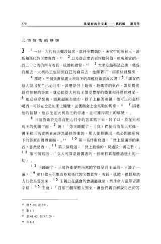 370                                    基督教典外文獻一一一舊約篇    第五冊




三 T固待衛的辯論




3       1 一日，大利烏王擺設廷席，款待全體朝臣、王室中的所有人、波
斯和瑪代的全體貴胃， 41                      2 以及從印度直到埃提阿伯、他所統管的一
百二十七省的所有省長、統帥和總督。 42                       3 大家吃飽喝足之後，便各
自離去，大利烏玉也回到自己的寢宮去。他睡著了，卻很快就醒來。

         4 那時，三個負責保護大利烏王的年輕侍衛彼此說道                    5 I 讓我們
每人說出在自己心目中，甚麼是世上最強、最厲害的東西。誰能提供

最有智慧的答案，就必能從大利烏王讀受豐厚的獎賞和得勝的尊榮。

6 他必身穿紫袍，頭戴細麻布頭巾，脖子上戴著項鏈;他可以用金杯
喝酒，可以在金造的床上睡覺，並獲賜套上金馬勒的馬車。 43                          7 因著
他的智慧，他必坐在大利烏王的旁邊，並可獲得親王的稱號。」

         8 三個侍衛於是各自把心目中的答案寫下來，封了口，放在大利
烏王的枕頭下面                 9 說        I 等王睡醒了， (我)們便向他呈上封條。
獲王和三名波斯貴族評為最佳答案的，那人便算勝出。他必因他所寫

下的答案而獲得賞賜。 J                  44    1 0 第一名侍衛寫道   I 世上最厲害的東
西，當然是酒。」 l1 第二個寫道                      I 世上最強的，莫過於一國之君。」
1 2 第三個寫道                   I 女人可算是最厲害的，但唯有真理勝過世上的一

切。」
         1       3 王睡醒了，三個侍衛便把所寫的字條呈到王面前。王讀了一
遍       1 4 便打發人召集波斯和瑪代的全體貴胃、省長、統帥、總督和地
方行政長官到來。 1 5 王親自在議會的會議廳就坐，然後命人當眾宣讀
字條。 1 6 王說                  I 召那三個年輕人到來，讓他們親自解說自己的答



41    路 5:29; 徒 2:9 。

42    斯 1:   1   0




的創 41:42; 但 5:7 ， 29    0




44    但 6:2 。
 