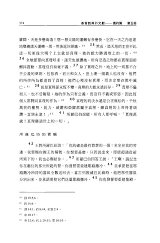 374                                  基督教典外文獻一一一舊約篇    第五冊




廣闊，天是多麼高遠!想一想太陽的運轉有多麼快，它在一天之內迅速

地環繞諸天運轉→周，然後返回原處。 5 日                  35 然而，造天地的主豈不比
這一切更偉大嗎?上主就是真理，他的能力勝過地上的一切。                             60

36 全地都要向真理呼求，諸天也頌讚她。所有受造之物都在真理面前
顫抖震動，真理沒有絲毫不義。 37 除了真理之外，地上的一切都不合
乎公義的準則，包括酒、君王和女人。世上連一個義人也沒有，他們

的所作所為都違背了真理;他們心裡沒有真理，而注定要在罪中滅

亡。 61          38 但是真理卻永恆不變，真理的大能永遠長存。 39 真理不偏
袒人，也不受賄賠;她的作為只有公義，而沒有不義或邪惡，因此每

個人都贊同真理的作為 o 62
                                 40 真理的判決永遠是公正無私的。千秋

萬世的權勢、能力、威嚴和榮耀都屬乎真理。願真理的上帝得著頌

讚，直到永遠               J   63   4 1 所羅巴伯說罷，所有人都呼喊      I 真理萬
歲!真理勝過世上的一切。」



所羅巴 T白的賞賜



         42 王對所羅巴伯說              I 你的確是最有智慧的一個:來坐在我的旁
邊，我要賜你親王的稱號。你想要甚麼，只管說出來，即使超過從前

所寫下的，我也必賜給你 o 」 43 所羅巴伯回答王說                   I 王啊，請記念
你在繼位的那天所起的誓。你發誓要重建耶路撒冷                       44 並承諾把從耶
路撒冷所得的器血全數送回去。當古列毀滅巴比倫時，他把那些器血

分別出來，並承諾要把它們送還耶路撒冷                      45 你也發誓要重建聖骰，



59    詩 19:5 ， 6 。

60    約 14:6 。

61    詩 14:1; 約 8:44; 約壹 2:4 。

62    申 10:17 。

的申 32:4; 代上 29:11 ;耶 10:10 。
 