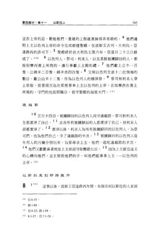第四部分:卷十一                    以斯拉上                     385



宣告上帝的話，勸勉他們，重建的工程就進展得非常順利。 4 他們遵
照上主以色列上帝的命令完成修建聖殿。在波斯王古列、大利烏、亞

達薛西的許可下                       5 聖殿終於在大利烏王第六年，亞達月三十三日修
成了。 100             6 以色列人、祭司、利末人，以及其餘被轉歸回的人，都
按照摩西書上所寫的，遵行奉獻上主骰的禮。 7 他們獻上公牛一百
隻、公綿羊二百隻、綿羊羔四百隻。 8 又照以色列支派十二位領袖的
數目，獻公山羊十二隻，作為以色列人的贖罪祭。 9 祭司和利末人穿
上祭服，按著班次站在那裡事奉上主以色列的上帝，正如摩西在書上

所寫的。守門的也按照職分，看守聖膜的每座大門。 101



逾越節




        10      正月十四日，被轉歸固的以色列人同守逾越節。祭司和利末人
全部潔淨了自己。 1 1 並非所有被擴歸固的人都潔淨了自己，但利末人
卻都潔淨了                1 2 潔淨以後，利末人為所有被擴歸回的以色列人、為祭
司們、也為他們自己，宰了逾越節的羊羔。 1 3 被擴歸回的以色列人從
外邦人的污穢分別出來，主主要尋求上主，他們一起吃逾越節的羊羔。

14 他們又歡歡喜喜地在上主面前守除酵節七日                     1 5 因為上主使亞述王
的心轉向他們，並且堅固他們的手，叫他們能事奉上主                         以色列的

上帝。       102




以斯拉來到耶路撤冷



8       1 103      這事以後，波斯王亞達薛西年間，有個名叫以斯拉的人來到


100   拉 6:15 。

101   路 1 的。


102   拉 6:22; 路 1:68    0




103   8:1-27     拉 7:1-28 。
 
