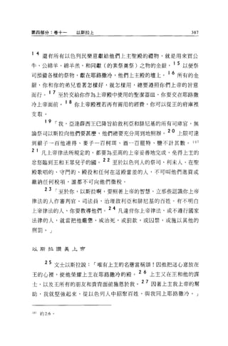 第四部分:卷+一        以斯拉上                      387



1 4 還有所有以色列民樂意獻給他們上主聖殿的禮物，就是用來買公

牛、公綿羊、綿羊羔'和同獻(的素祭莫祭)之物的金銀            1 5 以便祭
司預備各樣的祭物，獻在耶路撒冷，他們上主骰的壇上。 1 6 所有的金
銀，你和你的弟兄看著怎樣好，就怎樣用，總要遵照你們上帝的旨意

而行。 1 7 至於交給你作為上帝殷中使用的聖潔器血，你要交在耶路撒
冷上帝面前。 1 8 你上帝殿裡若再有需用的經費，你可以從王的府庫裡

支取。
        1 9 ，-我，亞達薛西王已降旨給敘利亞和排尼基的所有司庫宮，無

論祭可以斯拉向他們要甚麼，他們總要充分周到地照辦。 20 上限可達
到銀子一百他連得、麥子一百柯耳、酒一百罷特、鹽不計其數。              107

2     1 凡上帝律法所規定的，都要為至高的上帝妥善地完成，免得上主的
忿怒臨到王和王眾兒子的國。
                       22 至於以色列人的祭司、利未人、在聖

殿歌唱的、守門的、殿役和任何在這殿當差的人，不可叫他們進貢或

繳納任何稅項，誰都不可向他們徵稅。

        23 ，-至於你，以斯拉啊，要照著上帝的智慧，立那些認識你上帝
律法的人作審判官、司法員，治理敘利亞和排尼基的百姓。有不明白

上帝律法的人，你要教導他們。
                        24 凡違背你上帝律法，或不遵行國家

法律的人，就當把他嚴懲，或治死，或罰款，或囚禁，或施以其他的

刑罰。」



以斯拉讚美午會



  25 文士以斯拉說，-唯有上主的名應當稱頌!因他把這心意放在
王的心裡，使他榮耀上主在耶路撒冷的殿。
                     2 6 上主又在王和他的謀

士，以及王所有的朋友和貴胃面前施恩於我。 27 因著上主我上帝的幫
助，我就堅強起來，從以色列人中招緊百姓，與我同上耶路撒冷。」



107   約 2:6 。
 