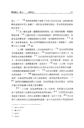 第四部分:卷+一                  以斯拉上                         391




東人。 117             70 他們和他們的子孫娶了外邦人的女兒為妻，使聖潔的族
額和當地的外邦人混雜了，而打從這罪孽的開始，眾首領和貴族都參

與在其中。」

        71 我一聽見這事，就撕裂衣服和聖袍，拔了頭髮和鬍鬚'驚懼憂
悶地坐著。 72 凡被以色列上主的話語感動的，都聚集到我這裡來，我
就為這罪孽哀悼，悲痛欲絕地坐在那裡，直到獻晚祭的時候。 7 3 那
時，我從齋戒起來，身上仍穿著撕裂的衣服和聖袍，屈膝跪下，高舉

雙于向上主祈禱                   74 說:
        「上主啊，我抱愧蒙羞，在你面前困惑不安。 75 因為我們的罪孽
多得掩蓋頭頂，我們的罪惡滔天。 76 從我們列祖的日子直到今天，我
們都陷在深重的罪孽裡。 7 7 由於我們和我們列祖所犯的罪，我們的
王、祭司和百姓都被交在外邦國王的手裡'我們遭掠奪、被屠載，甚

至被墉到外邦。我們蒙羞受辱，直到如今。 78 然而，上主啊，你竟然
向我們施恩，使以色列的根和以色列的名字得以在你的聖融中延續，

又使聖殿的燈重新照亮我們 c                    118   79 由於你的憐憫，我們在為奴期間
也得到食物。 119
                          80 即使在我們受外邦人轄制的時候，你也沒有丟棄
                          0

我們，你使我們在波斯人的王面前豪恩，他們就供應我們飲食。                           1   2 0


8     1 他們把榮耀歸給我們上主的殿，准我們重建已荒涼的錫安，我們就
在猶太和耶路撒冷得著立足的據點。

        8 2 í 上主啊，你為我們成就了這一切的事，我們還可以說甚麼
呢?我們違背了你藉眾先知所吩咐我們的誡命 .83 ~你們將得商業的
那地是不潔淨的，外邦人在那裡行污穢的事，站污了大地。 84 所以你
們不可將你們的女兒嫁給他們的後裔，也不可為你們的子孫迎娶他們




117   拉 9: 1; 尼 9:2   0




118   賽 37:31   。

119   位 9:8 。

12 日拉 9:8 。
 