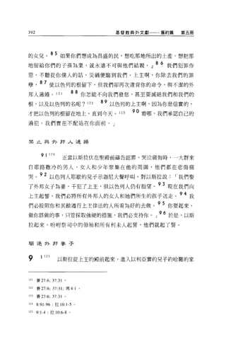 392                                         基督教典外文獻   舊約篇    第五冊




的女見。 8 5 如果你們想成為昌盛的民，想吃那地所出的土產，想把那
地留給你們的子孫為業，就永遠不可與他們結親。』 86 我們犯罪作
惡，不聽從你僕人的話，災禍便臨到我們。上主啊，你除去我們的罪

孽      87 使以色列的根留下，但我們卻再次違背你的命令，與不潔的外
邦人通婚。 121                 8 8 你怎能不向我們發怒，甚至要滅絕我們和我們的
根，以及以色列的名呢?                        122   89 以色列的上主啊，因為你是信實的，
才把以色列的根留在地上，直到今天。 123                          90 看哪，我們承認自己的
過犯，我們實在不配站在你面前。」



禁止與外押人通婚



        9 1 124      正當以斯拉伏在聖殿前禱告認罪、哭泣痛悔時，一大群來

自耶路撒冷的男人、女人和少年聚集在他的周圍，他們都在悲傷痛

哭。 92 以色列人耶歇的見子示迦尼大聲呼叫，對以斯拉說                                I 我們娶
了外邦女子為妻，干犯了上主，但以色列人仍有指望。 93 現在我們向
上主起誓，我們必將所有外邦人的女人和她們所生的孩子送走                                  94 我
們必按照你和其餘遵行上主律法的人所看搞好的去做。 95 你要起來，
做你該做的事，只管採取強硬的措施，我們必支持你。」 96 於是，以斯
拉起來，吩咐祭司中的領袖和所有利末人起誓，他們就起了誓。



驅逐外野麥子



9       1 125      以斯拉從上主的服前起來，進入以利亞實的兒子約哈難的家


121   賽 27:6; 37:31 。

122   賽 27:6; 37:31; 瑪 4:1     0




123   賽 27:6; 37:31 。

124   8:91-96     拉 10:1-5 。

125   9:1-4: 拉 10:6 忌。
 