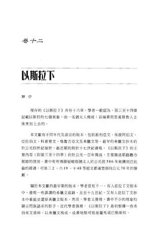 吾吾十二




以珊拉下
簡介




     現存的(以斯拉下〉共有十六章。學者一般認為，第三至十四章

記載以斯拉的七個異象，由一名猶太人寫成;首兩章則是基督教人士

後來加上去的。


     本文獻有不同年代及語言的版本，包括敘利亞文、埃提阿伯文、

亞拉伯文、科普替文、格魯吉亞文及希臘文等。最旱的希臘文抄本約

於公元四世紀面世，最近期的則於十七世紀發現。〈以斯拉下〉的主

要內容(即第三至十四章)約於公元一百年寫成，主要描述耶路撒冷

被毀的情況。書中有些情節疑暗指猶太人於公元前 586 年被擴到巴比

倫的經過，可是三 2   、六 19   、十 48 等經文都清楚指向公元 70 年的慘

劇。



     關於本文獻的最早期的版本，學者意見不一。有人從拉丁文版本

中，發現一些誤譯的希臘文痕跡。及至十九世紀，又有人從拉 T 文抄

本中重組並還原希臘文版本。然而，學者又發現，書中不少的現象均

顯示閃族語系的影子。近代學者猜測，          {以斯拉下〉最初根據一些希

伯來文資料，以希臘文寫成。成書地點可能是羅馬或巴勒斯坦 O
 