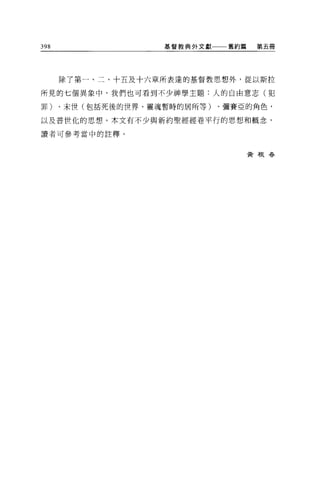 398                基督教典外文獻   舊約篇    第五冊




      除了第一、二、十五及十六章所表達的基督教思想外，從以斯拉

所見的七個異象中，我們也可看到不少神學主題:人的自由意志(犯

罪)、末世(包括死後的世界、靈魂暫時的居所等)、彌賽亞的角色，

以及普世化的思想。本文有不少與新約聖經經卷平行的思想和概念，

讀者可參考當中的註釋。


                                   黃根眷
 