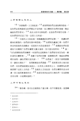400                                基督教典外文獻一一一舊約篇     第五冊




上帝憐憫以色列入



       12 ，-告訴他們，上主如此說. 1 3 是我帶領你們走過海裡的乾地，                  3


在你們走投無路時為你們開出平安的路。我立摩西作你們的領袖，賜亞

倫給你們作祭司。 1 4 我在火柱中光照他們，並在你們中間行奇事，                           4

但你們竟然忘記了我。這是上主的話。

        1 5 ，-全能的上主如此說:我賜鵑轉給你們作記號。 5             我讓你們
                                    16
棲身在帳蓬內，你們卻在營中埋怨我。                        你們的仇敵滅亡時，你們不

但沒有因我的名而歡欣，反而到今天仍在發怨言。 1 7 我賜給你們的恩
惠如今在哪裡?你們在曠野又餓又渴時，豈不曾向我呼叫                          1 8 說:
『你為甚麼領我們到曠野，叫我們在這裡喪命?我們留在埃及為奴，總
                      19
好過死在曠野裡。」                  我聽了你們的怨聲，就憐憫你們，賜給你們嗎

哪作食物，讓你們嚐天使的餅。                     20 你們渴了，我豈不曾劈開馨
石，讓泉水湧出?          7    我用樹葉給你們遮蔭。 2 1 我把肥氏的士地分給
你們，在你們面前趕走迦南人、比利洗人和非利士人。我還要為你們

做甚麼?這是上主的話。 22 全能的上主如此說:你們在曠野的苦水旁
邊，因口渴而褻潰我的名，
                            23   我卻沒有因此而用火燒你們，反而把樹

丟在水裡，水就變成甜的。 8




止于何呼喚以色列



       24 ，-雅各啊，我可以怎樣對你?猶大啊，你不肯聽從我。我要轉



3   出 14:29   '
4   出 13:21 。

3   出 16: 13 。

6   詩 78:25 。

7   民 20:11 。

8   出 15:22. 鈞。
 