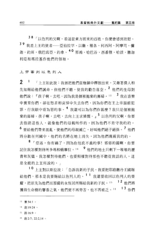 402                            基督教典外文獻     舊約篇      第五冊




         38 1"以色列的父啊，看這從東方而來的百姓，你便會感到欣慰。
39 我差上主的使者                亞伯拉罕、以撒、雅各、何西阿、阿摩司、彌
迦、約閣、俄巴底亞、約拿、 40 那鴻、哈巴谷、西番雅、哈該、撒迦
利亞和瑪拉基作他們的領袖。




上帝害釗以色列入



2                  1"上玉如此說:我曾把他們從枷鎖中釋放出來，又藉著僕人和
先知賜給他們誡命，但他們不聽，使我的勸告落空。 2 他們的生母對
他們說u"孩子啊，去吧，因為我是個被拋棄的寡婦。 13                    3 我在喜樂
中養育你們，卻在愁苦和哀悼中失去你們，因為你們在主上帝面前犯

罪，行我眼中看為惡的事。
                           4 我還可以為你們作甚麼?我只是個被拋

棄的寡婦。孩子啊，去吧，去向上主求憐憫。』 5 以色列的父啊，你要
去指證這些人，就像他們的母親所作的，因為他們不肯守我的約。

6 要給他們帶來混亂，使他們的母親滅亡，好叫他們絕子絕孫                        7 他們
將分散在列國中，他們的名將在地上消失，因為他們蔑視我的約。

         8 1"亞述，你有禍了，因為你包庇不義的事!邪惡的國啊，你要
                                9
記住我怎樣對待所多瑪和蛾摩拉。 14                  他們的地土只剩下一堆堆的瀝

青和灰燼。我怎樣對待他們，也要照樣對待那些不聽從我話的人，這

是全能的上主所說的。」

         1 0 上主對以斯拉說1"告訴我新的子民，我要把耶路撒冷王國賜

給他們，那本是我要賜給以色列人的。 1 1 我還要收回以色列人的榮
耀，把原先為他們而預備的永恆居所賜給我新的于民 o                 15   12   他們將
獲得生命樹的馨香之氣，他們便不再勞苦，也不再疲乏。 16                     1 3 你們


13    賽 54:1   。

14    創 19:24 。

l 己路的 :9 。

16   殷 2:7; 22:2 ， 14 。
 