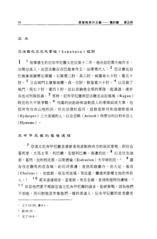 36                                    基督教典外文獻    舊約篇   第五冊




文本



且已去撒在亞巴他拿域( E c b αt                a na   )設防



1  故事發生於尼布甲尼撒王在位第十二年。他在尼尼微大城作王，
治理亞述人，而亞法撒在亞巴他拿作玉，治理瑪代人。 2 亞法撒在亞
巴他拿周圍劈石築牆，石頭寬三肘、長六肘，城牆高七十肘、寬五十

肘。 3 又在城門上建築城樓，高一百肘，根基寬六十肘                        4 以及做了
城門，高七十肘，寬四十肘，足以容納他全部的軍隊一起通過，連步

兵也可列隊而過。 5 那時，尼布甲尼撒與亞法撒王在拉格城 (Ragau)
附近的大平原事戰。 6 列國的民紛紛與迦勒底人的軍隊結成大軍，包
括所有住在山地的民、住在幼發拉底河、底格里斯河和海德斯彼河

(Hydaspes) 三大流域的人，以及亞略 (Arioch) 所管治的以利米亞人

(Elymeans)             。



尼柯甲尼撒的最強迫服



        7 亞述王尼布甲尼撒差遣使者到波斯與西方的居民那裡'即住在
基利家、大馬士革、利巴嫩、安提利巴嫩、海邊的民                          8 以及住在迦
密、基列、加利利北部、以斯德倫 (Esdraelon) 大平原的民。                     9 還
有住在撒馬利亞各城、約但河那邊，直到耶路撒冷、伯大尼、基洛

(Chelous)                  、加低斯、埃及河流域、答比匿、蘭塞和歌珊全地的所有

人。             10 甚至遠達瑣安、孟斐斯、埃及全國，直到埃提阿伯邊境。 3
1 1 但是他們都不理睬亞述玉尼布甲尼撒的請求，拒絕參戰，因為他們
不怕他，而只把他當作像他們一樣的普通人。尼布甲尼撒的使者備受



l    王下 15:29; 賽 9: 1       0




2    創 45:10   0




3    王下 19:9       0
 