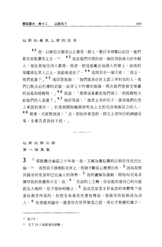 第四部分:卷十二             以斯拉下                    405



以斯拉看見上帝的兒子



       42 我，以斯拉在錫安山上看見一群人，數目多得難以估計，他們
都在高歌讚美上主。 23            4 3 站在他們中間的是一個長得很高大的年輕

人，他比其他任何人都高。他逐一把冠冕戴在每個人的頭上，而他的

榮耀卻在眾人之上。我給他迷住了。 44 我問其中一個天使              r 我主，
他們是誰?」 45 他回答我說             r 他們就是在世上認上帝的名的人。他
們已脫去必朽壞的衣服，而穿上不朽壞的服飾。現在他們要接受榮耀

的冠冕和棕樹枝。」 46 我說             r 那將冠冕戴在他們頭上、把棕樹枝分
給他們的人是誰?」 47 他回答說             r 他是上帝的兒子，就是他們在世
上承認的那位。」於是我開始稱頌那些為上主的名而勇敢站立的人。

48 接著，天使對我說             r 去，把你所看見的，即主上帝所行的神蹟奇
事，全都告訴我的于民。」




以斯拉啟示諒


第 -1固異象



3            耶路撒冷淪陷三十年後，我，又稱為撒拉鐵的以斯拉住在巴比
倫。 24            我愁眉不展地臥在床上，思緒不斷從心裡湧出來。 2 因為我想
到錫安的荒涼和巴比倫人的得勢。 3 我的靈極為激動，開始向至高者
陳明我的焦慮與不安，說. 4 r 至高的上主啊，你在起初憑自己的大能
創造大地時，豈不曾吩咐塵土               5 造成亞當那未有氣息的身體嗎?他

是你親手所造的，你把生命氣息吹進他裡面，他就在你面前成為活

人。 6 你領他到圖中，就是你在世界被造之前，用右于栽種的園子。



23   敢 7:9   0




24   王下 25: 1 與跟著的節數。
 