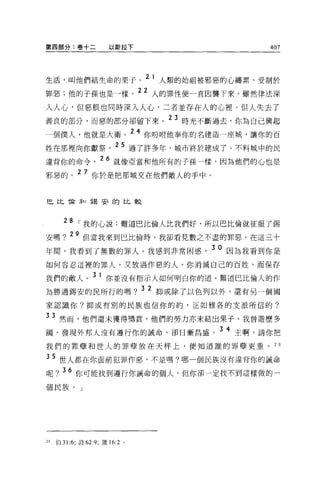 第四部分:卷十二             以斯拉下                            407




生活，叫他們結生命的果子。
               2 1 人類的始祖被邪惡的心纏累，受制於

罪惡;他的子孫也是一樣。
             22 人的罪|生便一直因襲下來。雖然律法深

入人心，但惡根也同時深入人心，二者並存在人的心裡。但人失去了
善良的部分，而惡的部分卻留下來。
                                      23 時光不斷過去，你為自己興起

一個僕人，他就是大衛。
                              24   你吩咐他奉你的名建造一座城，讓你的百

姓在那裡向你獻祭。 25 過了許多年，城市終於建成了。不料城中的民
違背你的命令             26 就像亞當和他所有的子孫一樣，因為他們的心也是
邪惡的。 2 7 你於是把那城交在他們敵人的手中。


巴比 T侖矛口錫安的比較



       28
            ，我的心說:難道巴比倫人比我們好，所以巴比倫就征服了錫
安嗎 ? 29 但當我來到巴比倫時，我卻看見數之不盡的罪惡。在這三十
年間，我看到了無數的罪人。我感到非常困惑                        3 0 因為我看到你是
如何容忍這裡的罪人，又放過作惡的人。你消滅自己的百姓，而保存

我們的敵人。 3 1 你並沒有指示人如何明白你的道。難道巴比倫人的作
為勝過錫安的民所行的嗎? 3 2 抑或除了以色列以外，還有另一個國
家認識你?抑或有別的民族也信你的約，正如雅各的支派所信的?

3 3 然而，他們還未獲得獎賞，他們的勞力亦未結出果子。我曾遊歷多
圈，發現外邦人沒有遵行你的誡命，卻日漸昌盛。 3 4 主啊，請你把
我們的罪孽和世人的罪孽放在天秤上，便知道誰的罪孽更重。 2 日

35 世人都在你面前犯罪作惡，不是嗎?哪一個民族沒有違背你的誡命
呢? 36 你可能找到遵行你誡命的個人，但你卻一定找不到這樣做的一
個民族。」




29   伯 31:6; 詩 62:9; 潰的 2 。
 