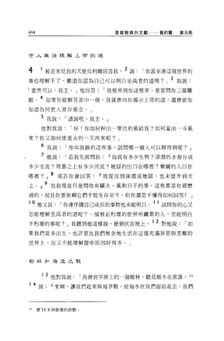 408                               基督教典外文獻一一一舊約篇       第五冊




世人無法理解上帝的道



4      1 被差來見我的天使烏利爾回答我             2 說   I 你甚至連這個世界的
事也理解不了，難道你認為自己可以明白至高者的道嗎?」 3 我說:
「當然可以，我主。」他回答                I 我被差到你這裡來，是要問你三個難

題。 4 如果你能解答其中一個，我就會向你揭示上帝的道，還會使你
知道為何世人常存惡念。」

       5 我說     I 請說吧，我主 o   J

       他對我說       I 好!你如何秤出一單位的風給我?如何量出一斗風

來?你又如何使逝去的一天再來呢? J

       6 我說     I 你叫我做的這些事，試問哪一個人可以辦得到呢?                J

       7 他說     I 若我先前問你         11 海底有多少生物?深淵的水源分成
多少支流?穹蒼之上有多少河流?地獄的出口在哪裡?樂園的入口在

哪裡?」 8 或許你會回答               11 我從沒到深淵或地獄，也未曾升到天
上。』 9 但我現在只是問你有關火、風和日子的事，這些都是你經歷
過的，況且你要依賴它們才能生存至今，但你還是不懂得如何回答!                          J

10    他又說     I 你連伴隨自己成長的事物也未能明白            11 試問你的心又
怎能理解至高者的道呢?一個被必朽壞的世界所纏累的人，豈能明白

不朽壞的事呢? J 我聽到他這樣說，便俯伏在地上                    1 2 對他說    I如
果我們從未出生，也許要比我們無奈地生活在這個充滿罪惡與苦難的

世界上、而又不能理解筒中原因好得多。」



樹林和海浪之戰



       1 3 他對我說         I 我曾到平原上的一個樹林，聽見樹木在密謀，          30

1    4 說   11 來啊，讓我們起來與海爭戰，使海水在我們面前退去，我們



30    賽 55:8 與跟著的節數 O
 