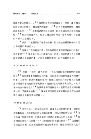 第四部分:卷+二      以斯拉下                   409




就能有更大的樹林。』 l5 海裡的浪也同樣密謀說If來啊，讓我們去
征服平原上的樹林，擴大我們的疆界。』 16 但大火把樹林燒毀，樹的
計劃就落空了。 1 7 海浪的計劃也沒有成功，因為牢固的沙土把海水截
住。 1 8 假設你是審判官，要在它們之間作判決，你會判哪一方是對
的，哪一方是錯的? J

   1   9 我說   I 他們都作了愚蠢的計劃，因為陸地是屬於樹林的，而
大海是屬於海浪的。」

  20 他說       I 你的判決不錯，但你為甚麼不懂得照樣在自己的事上
作判斷呢? 2 1 住在地上的人只能明白地上的事，而居於諸天之上的靈
卻能認識天上高處的事，正如陸地屬於樹林，而大海屬於海浪。」



為何還罰以色列?



  2 2 我說      I 我主，請告訴我，上主為何還賜我理解事物的能力
呢? 23 我並非要查問關於天上的事，而只是求問我們身邊每天所發生
的事。上帝啊，你為何懲罰以色列，把她交到外邦人的手裡?羊毛甚麼

把你所愛的于民交給邪惡的族額，使我們祖先的律法失去效力，寫下

來的約也不復存在? 24 為甚麼上帝不憐恤世人，我們的生命短得像蟑
蟲一樣，又像霧般消散? 25 難道上帝不做點甚麼來幫助他名下的百姓
嗎?這些才是我想問的問題。」




今世即將完結



   26 他對我說      I 如果你活下去，就會看見將要發生的事。如果你
的壽數夠長，你就會為你所見到的而吃驚，因為今世即將完結。 27 今
世充滿了悲傷和衰敗，它無法承受上帝應許給義人的所有恩福。 28 你
所問我的邪惡，已經播下了，只是收割的時候還未到來。 29 已播種的
邪惡必須收割，如果種植惡果的地方尚未清除，種植善果的世代就不
 
