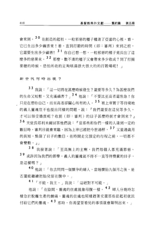 410                            基督教典外文獻   舊約篇       第五冊




會來到。 30 在創造的起初，一粒邪惡的種子種進了亞當的心裡。看，
它已生出多少禍害來!看，直到打穀的時間(即:審判)來到之前，
                  3 1
它還要生出多少禍害!              你自己想一想，一粒邪惡的種子竟長出了這

麼多的惡果來。 32 那麼，數不清的種子又會帶來多少收成?到了打揚
麥穗的時候，恐怕所收的足夠填滿很大很大的的打穀場呢!                     J



新世代 f可時出現?




      33 我說，-這一切將在甚麼時候發生?還要等多久?為甚麼我們
的生命又短暫，又充滿禍害?            J   34 他說，-不要比至高者還焦急!你
只是在想你自己，而至高者卻關心所有的人。 3 5 被上帝置于等待境地
的義人靈魂豈不也提出同樣的問題，說Ir我們還要在這兒等多久，

才可以領受獎賞呢?收割(即:審判)的日子甚麼時候才會到來?                        .!l
36 天使長耶利米爾回答他們說Ir當那些和你們一樣的人達到一定的
數目時，審判日就會來臨。因為上帝已經把今世過秤                  37 又量過歲月
的長短，點算了日子的數目。在時間走完預定的行程之前，一切都不

會變動。.!l J

      3 8 我接著說，-至高無上的主啊，我們每個人都充滿罪惡。

39 或許因為我們的罪孽，義人的靈魂就不得不一直等待嘆賞的日子，
是這樣嗎? J

      40 他說，-你去問問一個懷孕的婦人，當她懷胎九個月之後，是
否還能繼續把胎兒留在腹中。」

      4 1   ，-不能，我主， J 我說，-這絕對不可能。」
      他說，-在陰間，靈魂的住處就像母腹一樣。 42 婦人分挽時怎
樣急於脫離生產的劇痛，靈魂的住處也照樣趕著交還那些從起初就託

付給它們的靈魂。 4 3 那時，你渴望要看見的事情就會顯明出來。」
 