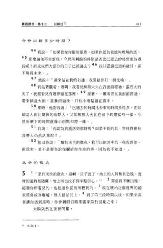 第四部分:卷十二        以斯拉下                  411




今世由當多少時間?




       44 我說，-如果我在你眼前蒙恩，如果你認為我能夠理解的話，
45 那麼請你再告訴我:今世所剩餘的時間是否比已逝去的時間更為漫
長呢?抑或我們大部分的日子已經過去? 46 我只認識已逝的歲月，卻
不曉得未來。」

       4 7 他說，-過來站在我的右邊，我要給你打一個比喻。」

       48 我站著觀看，看啊，我看見熊熊大火在我面前經過。當烈火消
失了，我還看見有煙停留在那裡。 49 接著，一團雨雲在我面前經過，
帶來傾盆大雨，當暴雨過後，只有小雨點留在雲中。

       50 那時，他對我說，-已過去的時問比未來的時間長得多，正如
傾盆大雨比隨後的雨點大，又如熊熊大火比它留下的煙猛烈一樣。今

世所剩下的時間就像小雨點和煙一樣。」

        5 1 我說，-你認為我能活到那時嗎?如果不能的話，到時將會有

甚麼人仍然活著呢? J

       52 他回答說，-關於末世的徵兆，我可以把其中的一些告訴你。
但我來，並不是要告訴你關於你生命的事，因為我不知道。」




末世的在在北



5       1 ，-至於末世的徵兆，看啊，日子近了，地上的人將極其恐慌，真
理的道將被隱藏，地上再也找不到半點信心。 31      2 罪惡將不斷出現，
超過你所看見的，也超過你從前所聽到的。 3 現在統治這個世界的國
家將會成為廢墟，無人踏足其上。 4 到了第三段時期以後，如果至高
者讓你活到那時，你會親眼目睹那國家陷於混亂之中;

         太陽突然在夜裡閃耀，




31   太 24:1 。
 