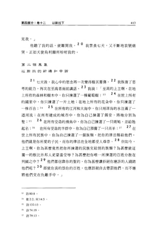 第四部分:卷+二                以斯拉下                        413




見我。」

        他聽了我的話，便離開我。
                               2 0 我禁食七天，又不斷地哀號痛

哭，正如天使烏利爾所吩咐我的。



第二 T固異象

以斯拉的祈禱年口申訴



            l 七天後，我心中的思念再一次變得極其憂傷。 22 我恢復了思
考的能力，再次在至高者面前講話。 23 我說                I 至高的上主啊，在地
上所有的森林和樹木中，你只揀選了一棵葡萄樹                 33   2 4 在世上所有
的國家中，你只揀選了一片土地;在地上所有的花朵中，你只揀選了

一株百合是                  25 在所有的江河和大海中，你只用深海的水注滿了一
道河流;在所有建成的城市中，你為自己揀選了錫安，將她分別為

聖;     35        26 在所有受造的飛鳥中，你為自己揀選了一只斑鳩'並給牠
起名          36       在所有受造的羊群中，你為自己預備了一只羔羊;   37   27 在
世上所有民族中，你為自己揀選了一個族類，把你的律法賜給他們。

他們就是你所愛的子民，而你的律法在全地都受人尊崇。 28 但如今，
上主啊，你為甚麼竟然把你所揀選的民族交給別的族類?為甚麼使這

獨一的根比外邦人更要羞受辱?羊毛甚麼把你唯一所揀選的百姓分散在

列國之中? 29 他們都信靠你的聖約，你為甚麼讓拒絕你應許的人踐踏
他們呢? 30 即使你真的恨你的百姓，也應該親自去懲罰他們，而不應
將他們交在仇敵手中。」




33   詩 80:8 。

34   歌 2:2; 何 14:5 。

35   詩 132:13 。

36   詩 74:19 。

37   詩 79:13     。
 