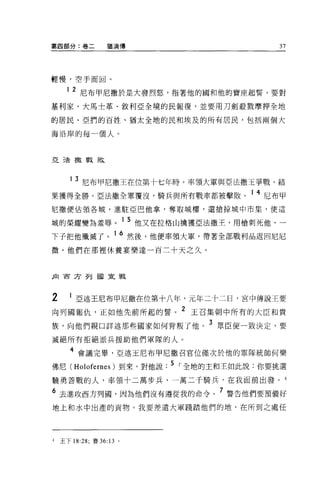 第四部分:卷二            猶滴傳                      37




輕慢，空手而回。

      1   2 尼布甲尼撒於是大發烈怒，指著他的國和他的寶座起誓，要對
基利家、大馬士革、敘利亞全境的民報復，並要用刀劍般戮摩押全地

的居民、亞們的百姓、猶太全地的民和埃及的所有居民，包括兩個大

海沿岸的每一個人。



亞三去撒戰敗



       13   尼布甲尼撒王在位第十七年時，率領大軍與亞法撒王爭戰，結
果獲得全勝。亞法撒全軍覆沒，騎兵與所有戰車都被擊敗。 1 4 尼布甲
尼撒便佔領各城，進駐亞巴他拿，奪取城樓，還搶掠城中市集，使這

域的榮耀變為羞辱。 1 5 他又在拉格山擒獲亞法撒王，用槍刺死他，一
下子把他殲滅了              16 然後，他便率領大軍，帶著全部戰利品返回尼尼
微。他們在那裡休養宴樂達一百三十天之久。



民1 西方列國宣戰




2      1 亞述王尼布甲尼撒在位第十八年，元年二十二日，宮中傳說王要
向列圓報仇，正如他先前所起的誓。 2 王召集朝中所有的大臣和貴
族，向他們親口詳述那些國家如何背叛了他。
                                  3 眾臣便一致決定，要

誠絕所有拒絕派兵援助他們軍隊的人。

       4 會議完畢，亞述玉尼布甲尼撒召官位僅次於他的軍隊統帥何樂
佛尼 (Holofernes) 到來，對他說. 5 I 全地的主和主如此說:你要挑選
蹺勇善戰的人，率領十二萬步兵、一萬二千騎兵，在我面前出發。 4

6 去進攻西方列圓，因為他們沒有遵從我的命令。 7 警告他們要預備好
地上和水中出產的貢物。我要差遣大軍踐踏他們的地，在所到之處任




4   王下 18:28; 賽 36:13 。
 