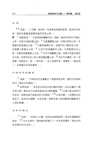 416                     基督教典外文獻一一一舊約篇     第五冊




末日旁




      56 我說，-上主啊，我求你，如果我在你眼前蒙恩，就求你告訴
我，將來你要藉著甚麼來審判受造之物。」

6     1 他對我說，-在地球開始轉動的那一刻起，就是在世界大門被立
之前、在聚合的風吹散之前、 2 在雷聲響起之前、在電光閃亮之前、在
樂園的根基莫定之前、 3 在鮮花綻開之前、在運行的力量設定之前、
在無數天軍集合之前、 4 在空中的高處提升之前、在穹蒼被命名之
前、在錫安的腳凳莫立之前、 5 在日子被數算之前、在罪人的詭計被否
                         ~     6
定之前、在那些有信心的人被加蓋印鑑之間，               我早已計劃好一切。我

是唯一的創造主，我         唯有我   造了這個世界，那麼我        唯有我

一一才能施行結束的審判。」



不同i!t伏的聲J 合




      7 我說，-不同的世代怎樣劃分?甚麼時候是第一個世代的結束
和另一個世代的開始? J

      8 他對我說那是從亞伯拉罕到以撒的時候，因為以撒生了雅
各和以掃，雅各的手自起初就抓住以掃的腳跟。 9 以掃代表這個世代
的結束，而雅各就代表新的世代的開始 o
                          10   以斯拉啊，人的開始在於

他的于，結束在於腳跟。以斯拉啊，那麼你就不要試圖尋找腳跟和手

之間的距離。」



末世的做此



      1   1 我說，-至高的上主啊，我若在你眼前蒙恩，就求你垂聽我的
請求。 1 2 你在先前的一個夜晚向我揭示了一些末世的徵兆，現在求你
把其餘的也告訴我。」
 