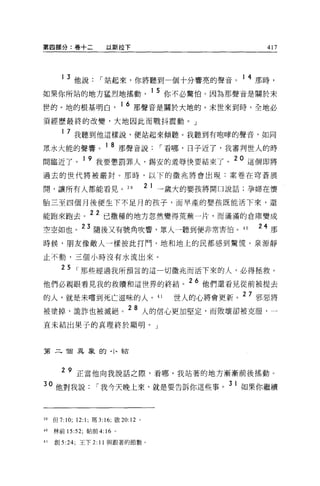 第四部分:卷+二                以斯拉下                                417




          3 他說        í 站起來，你將聽到一個十分響亮的聲音。 1 4 那時，
如果你所站的地方猛烈地搖動                              1 5 你不必驚怕。因為那聲音是關於末
世的。地的根基明白，
                             16 那聲音是關於大地的。末世來到時，全地必

須經歷最終的改變，大地因此而戰抖震動。」

        1 7 我聽到他這樣說，便站起來傾聽。我聽到有咆暐的聲音，如同

眾水大能的聲響。 1 8 那聲音說                           í 看哪，日子近了，我審判世人的時
間臨近了。 1 9 我要懲罰罪人，錫安的羞辱快要結束了。 20 這個即將
過去的世代將被嚴封。那時，以下的徵兆將會出現:案卷在穹蒼展

開，讓所有人都能看見。 39                            2 1 →歲大的嬰孩將開口說話;孕婦在懷

胎三至四個月 f糞便生下不足月的孩子，而早產的嬰孩既能活下來，還

能跑來跑去。 22 已撒種的地方忽然變得荒蕪一片，而滿滿的倉庫變成
空空如也。 23 隨後又有號角吹響，眾人一聽到便非常害怕。 4 日                          24 那
時候，朋友像敵人一樣彼此打鬥，地和地上的民都感到驚慌。泉源靜

止不動，三個小時沒有水流出來。

        2 5 í 那些經過我所預言的這一切徵兆而活下來的人，必得拯救。
他們必親眼看見我的救贖和這世界的終結。 26 他們還看見從前被提去
的人，就是未嚐到死亡滋味的人。 41                            世人的心將會更新。 27 邪惡將
被塗掉，詭詐也被滅絕。 28 人的信心更加堅定，而敗壞卻被克服，一
直未結出果子的真理終於顯明。」



第二 T囝異象的， I 、結



        2 9 正當他向我說話之際，看哪，我站著的地方漸漸前後搖動。

30 他對我說             í 我今天晚上來，就是要告訴你這些事。 31 如果你繼續



39   但 7:10; 12:1; 瑪 3: 16; 敢 20:12   0




40   林前 15:52; 帖前 4:16 。

41   創 5:24; 王下 2: 11 與跟著的節數。
 