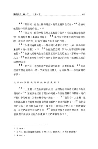 第四部分:卷十二           以斯拉下                                           419




       45    ，第四天，你造太陽和月亮，把眾星擺列在天空。                      46 你吩咐

他們服侍即將出現的世人。 43

       47
             ，第五天，你命令聚在地上第七部分的水，叫它滋養各樣的活
物、鳥類和魚類;事就這樣成了。 4 8 那沒有言語和生命的水按照吩
咐，滋生各樣活物，好叫列國宣告你奇妙的作為。

       49    I 你選出兩種活物，一個名叫比希摩夫(獸) ，另一個名叫利
未安單(海中怪獸)            0
                         44   50 你把牠們分開，因為大海不能同時容納
牠們。 5 1 你讓比希摩夫住在你於第三天所造的乾地上，那裡有一千座
高山。 52 利未安單住在水中，而到了你所指定的時間，就會成為別的
活物的美食。

        53   ，第六天，你吩咐地在你面前生出牛、走獸和爬蟲。                           54 你派

亞當管理你所造的→切，又使他生出萬人，包括我們                                  你所揀選的

于民。


上帝的子民為 T可不能承果是是常?



        55
             ，上主啊，我在你面前如此說，是因為你曾說這世界是你為我
們造的          56 至於其他從亞當而出的列國，你說她們算不得甚麼，她們
好像口中的唾液、又像水桶中的一滴水。 45                        57 但如今，上主啊，這
些你認為算不得甚麼的列國竟然統治我們，把我們吞併了。 58 我們是
你的子民，是你稱為首生的、獨生的、為你大發熱心的、你所最愛
的，但我們卻被交到她們手中。 59 如果這世界真是為我們而造，為甚
麼我們不能承受這世界作產業?我們還要等多久? J




43   詩 8:6-8 。

44   伯 7:12; 26:12 與跟著的節數;詩 74:12-15; 賽 30:7; 5 1: 9 與跟著的節數。

45   賽 40:15 。
 