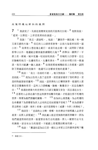 420                      基督教典外文獻    舊約篇    第五冊




天龍日是以斯拉的提周



7      我說完了，先前在夜間來見我的天使再次出現。 2 他對我說:
「起來，以斯拉，上帝差我來向你說話。」

      3 我說，-我主，請說吧。」他說，-讓我作一個比喻:有一個
又深又廣的大海        4 但它的入口卻非常狹窄，以致大海看來如同一道
小河。 5 如果有人想在海上航行，或者只是去看一看，試問除了經過
那窄口以外，他還能怎樣到達那廣闊的大海?
                                6 再舉另一個例子:平

原上有一座城，城中充滿一切美好的東西。 7 但城的入口很窄，且位
於險峻的地方，右邊有烈火，左邊有深水。
                            8   火和水中間只有一條通

道，每次只能讓一個人通過。
                    9   如果把那座城賜給某人作產業，試問

除了跨越面前的危險外，他還可以怎樣承受他的產業? J

      10   我說，-我主，你說的不錯。」他又對我說，-以色列的份也
是如此。 1 1 我為以色列人造了這世界，而亞當卻違背了我的律法，受
造的物就要接受審判。 1 2 因此，這世界的入口變得狹窄，經過的人都
                  、一

要忍受憂傷和勞苦。這些入口很崎嘔、險峻、數量很少，而且危機四

伏。 1 3 但通往更偉大的世界的入口卻又寬闊又安全，而且通往永生。
1 4 活著的人必須走過今世這些狹窄而艱辛的路，才能通往那不朽壞的

世界，得著為他們預備的賞賜。 46        1 5 你為何心煩意亂，為必朽壞的

生命憂慮?為甚麼要為世人必死的定局而煩惱不安呢?           1   6 你為甚麼不
思念將來(或譯:來世)的事，而只思想現今(或譯:今世)的事呢? J

      1 7 我回答，-至高的上主啊，看哪，你在律法中說明義人必承受

產業，而罪人卻要滅亡。 1 8 因此義人能忍受狹路的困苦與艱辛，因為
他們遙望將來的世界，盼望那容易行走的道路。罪人一樣要行走今生

的狹路，卻沒有永生的指望，不能踏上那寬闊而輕省的路。」

      1 9 他說，-難道你認為自己是一個比上帝更公正的審判者嗎?難



的林前 2:9 。
 