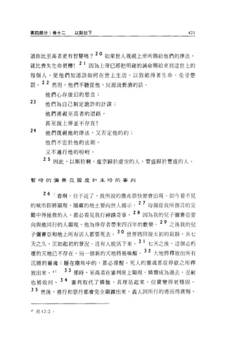 第四部分:卷十二             以斯拉下                              421




                            20
道你比至高者更有智慧嗎 7                    如果世人蔑視上帝所腸給他們的律法，
就比喪失生命更糟              2 1 因為上帝已經把明確的誡命賜給來到這世上的
每個人，使他們知道該如何在世上生活，以致能得著生命、免受懲

罰。 22 然而，他們不聽從他，反而說褻潰的話。
        他們心存虛幻的思念;
23      他們為自己制定詭詐的計謀;
        他們漠視至高者的道路，

        甚至說上帝並不存在!
24      他們蔑視他的律法，又否定他的約;

        他們不忠於他的法則，

        又不遵行他的吩咐。

        2 5 因此，以斯拉啊，虛空歸於虛空的人，豐盛歸於豐盛的人。


暫峙的彌賽亞國度弄口末日旁的客釗




        26 I 看啊，日子近了，我所說的徵兆很快便會出現。如今看不見
                                       2   7 戶
的城市即將顯現，隱藏的地土要向世人揭示。                        母個從我所預言的災

難中得拯救的人，都必看見我打神蹟奇事。 28 因為我的兒子彌賽亞要
             一→

向與他同行的人顯現，他為倖存者帶來四百年的歡樂。 29 之後我的兒
子彌賽亞和地上所有活人都要死去。 30 世界將回復太初的寂靜，共七
天之久，正如起初的景況。沒有人能活下來                    3 1 七天之後，這個必朽
                                           32
壞的天地已不存在，另一個新的天地將被喚醒。                            大地將釋放出所有

沉睡的靈魂;睡在塵埃中的，都必復醒。死人的靈魂都從停歇之所釋

放出來 o         47   3 3 那時，至高者在審判座上顯現。憐憫成為過去，忍耐

也被收回。 3 4 審判取代了憐恤，真理站起來，信實變得更穩固。
35 然後，善行和惡行都會完全顯露出來，義人因所行的善而得賞賜，


47   但 12:2   。
 