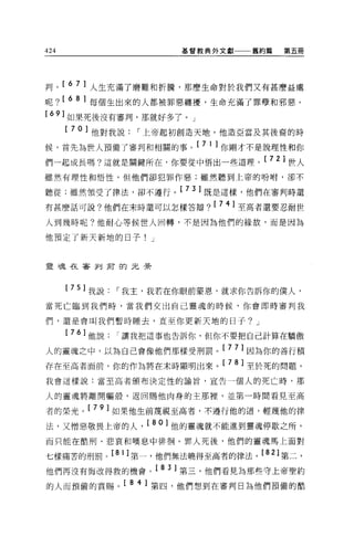 424                      基督教典外文獻   舊約篇   第五冊




判。[ 6 7 ]人生充滿了磨難和折騰，那麼生命對於我們又有甚麼益處
呢? [ 6 8 ]每個生出來的人都被罪惡纏擾，生命充滿了罪孽和邪惡。
[ 6 9] 如果死後沒有審判，那就好多了。」
      [ 70] 他對我說   I 上帝起初創造天地，他造亞當及其後裔的時
候，首先為世人預備了審判和相關的事。[ 7 1 ]你剛才不是說理性和你
們一起成長嗎?這就是關鍵所在，你要從中悟出一些道理。[ 7 月世人
雖然有理性和悟性，但他們卻犯罪作惡;雖然聽到上帝的吩咐，卻不

聽從;雖然領受了律法，卻不遵行。[ 7 3 ]既是這樣，他們在審判時還
有甚麼話可說?他們在末時還可以怎樣答辯? [ 74] 至高者還要忍耐世
人到幾時呢?他耐心等候世人回轉，不是因為他們的緣故，而是因為

他預定了新天新地的日子! J



靈挂在審判甫的元素



      [ 75 ]我說   I 我主，我若在你眼前蒙恩，就求你告訴你的僕人，
當死亡臨到我們時，當我們交出自己靈魂的時候，你會即時審判我

們，還是會叫我們暫時睡去，直至你更新天地的日子? J

      [ 76] 他說   I 讓我把這事也告訴你，但你不要把自己計算在驕傲

人的靈魂之中，以為自己會像他們那樣受刑罰。[ 7 7 ]因為你的善行積
存在至高者面前，你的作為將在末時顯明出來。[ 78] 至於死的問題，
我會這樣說:當至高者頒布決定性的諭旨，宣告一個人的死亡時，那


人的靈魂將離開軀殼，返回賜他肉身的主那裡，並第一時問看見至高

者的榮光。[ 79] 如果他生前蔑視至高者，不遵行他的道，輕蔑他的律
法，又憎惡敬畏上帝的人， [ 80] 他的靈魂就不能進到靈魂停歇之所，
而只能在酷刑、悲哀和嘆息中徘徊 o 罪人死後，他們的靈魂馬上面對

七樣痛苦的刑罰。 [8 1 ]第一，他們無法曉得至高者的律法。[ 8 月第二，
他們再沒有悔改得救的機會。[ 8 3 ]第三，他們看見為那些守上帝聖約
的人而預備的賞賜。[ 8 4 ]第四，他們想到在審判日為他們預備的酷
 