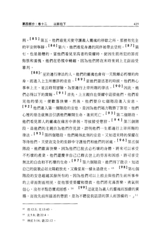 第四部分:卷十二                 以斯拉下                     425




刑。[ 8 5 ]第五，他們看見天使守護義人靈魂的停歇之所，那裡有完全
的平安與寧靜。[ 8 6 ]第六，他們看見身邊的同伴被帶去受刑。[ 8 7 ]第
七，也是最糟的，當他們看見至高者的榮耀時，便因生前所犯的罪而

悔恨和羞愧。他們在恐慌中蟋縮，因為他們將在末時來到上主面前受

審判。

        [88 lr-至於遵行律法的人，他們的靈魂也會有一天脫離必朽壞的肉
身，而進入上主所應許的安息。[ 8 9 ]當他們還活著的時候，他們熱心
事奉上主，並且時刻冒險，為要遵行上帝所賜的律法。[ 90] 因此，他
們必得以下的賞賜。[ 9 1 ]首先，上主親自在榮耀中迎接他們。他們看
見他的榮光，便歡喜快樂。然後，他們要分七個階段進入安息。

[ 92] 他們進入第一個階段的安息，是因為他們竭力戰勝了罪惡，他們
心裡的惡念就無法引誘他們離開生命、進到死亡。[ 9 3 ]第三個階段，
他們看見罪人的靈魂在痛苦中徘徊，等候接受懲罰。[ 9 4 ]第三個階
段，造他們的主親自為他們作見證'證明他們一生都遵行上帝所賜的

律法。[ 9 5 ]第四個階段，他們曉得此刻的安息，又知道末時的榮耀在
等待他們。天便在完全的安靜中守護他們和他們的居處。[ 9 6 ]第五個
階段，他們歡喜快樂，因為他們已脫去必朽壞的身體，將來可以承受

不朽壞的產業。他們還慶幸自己已釋去世上的勞苦和困惑，將可享受

無比的自由和不朽壞的生命。[ 9 7 ]第六個階段，他們得了骰示，知道
自己的面貌必如太陽般放光，又像星星一樣永遠發光。 49                  [98] 第七個
階段的安息超越其餘所有的，因為他們可以上前去與他們生前所事奉

的上帝面對面相見，從他領受榮耀和獎賞。他們將充滿喜樂、勇氣與

信心，沒有半點恐懼或困惑。 50                [99] 這就是主主義人的靈魂而預備的賞
賜，而我先前所描述的懲罰，是為不聽從我話語的罪人而預備的。 J 51




49   但 12:3; 太 13:43 。

50   太 5:8; 做 22 :4。

51   林前 3:14; 敢 22: 12 。
 