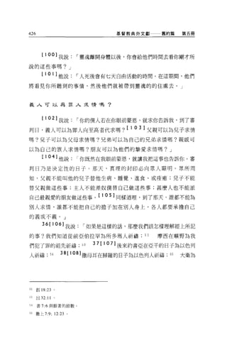 426                            基督教典外文獻     舊約篇    第五冊




        [ 1 00]   我說   I 靈魂離開身體以後，你會給他們時間去看你剛才所
說的這些事嗎? J

        [ 1 0 1 ]他說    I 人死後會有七天自由活動的時間。在這期間，他們
將看見你所聽到的事情，然後他們就被帶到靈魂的的住處去。」



義人可以為罪人求情嗎?



        [ 1 02] 我說     I 你的僕人若在你眼前蒙恩，就求你告訴我，到了審
判日，義人可以為罪人向至高者代求嗎 ?[103] 父親可以為兒子求情
嗎?兒子可以為父母求情嗎?兄弟可以為自己的兄弟求情嗎?親戚可

以為自己的族人求情嗎?朋友可以為他們的摯愛求情嗎? J

        [ 10   叫他說你既然在我眼前蒙恩，就讓我把這事也告訴你。審
判日乃是決定性的日子。那天，真理的封印必向眾人顯明。眾所周

知，父親不能叫他的兒子替他生病、睡覺、進食、或痊癒;兒子不能

替父親做這些事;主人不能差奴僕替自己做這些事;甚麼人也不能派

自己最親愛的朋友做這些事 0[105] 同樣道理，到了那天，誰都不能為
別人求情，誰都不能把自己的擔子加在別人身上，各人都要承擔自己

的義或不義。」

         36[106] 我說     I 如果是這樣的話，那麼我們該怎樣理解經上所記

的事?我們知道從前亞伯拉罕為所多嗎人祈禱                  52   摩西在曠野為我

們犯了罪的祖先祈禱;口               3 7[ 107] 後來約書亞在亞干的日子為以色列
人祈禱;        54    38[108] 撒母耳在掃羅的日子為以色列人祈禱   55   大衛為




52    創 18:23 。

刊出 32:     11 '
54    書 7:6 與跟著的節數。

55    撒上 7:9; 12 鈞。
 