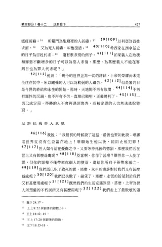 第四部分:卷+二               以斯拉下                               427



瘟疫祈禱          56      所羅門為聖殿裡的人祈禱 ;57      39   [109] 以利亞為百姓
求雨，      58   又為死人祈禱，叫他復活;， 9           40[110] 希西家在西拿基立
的日子為百姓代求                60   還有很多別的例子。 41 [ 1 1 1 ]如果義人在敗壞
和罪惡不斷增多的日子可以為惡人求情，那麼，為甚麼義人不能在審

判日也為罪人代求呢? J
       42[112] 他說，-現今的世界並非一切的終結，上帝的榮耀尚未完
全住在其中，所以剛強的人可以為軟弱的人禱告。 43[113] 但是審判日
是今世的終結和永生的開始。那時，天地問不再有敗壞， 44[114] 不再
有罪性的沉溺，也不再有不信。真理已顯明，正義勝利了。 45[115] 一
切已成定局，得勝的人不會再遇到傷害，而被定罪的人也無法逃脫懲

罰。」




以斯拉為世人哀號



       46[116] 我說，-我最初的時候說了這話，最後也要如此說:唯願
這世界從沒有生亞當在地上!唯願她生他以後，能阻止他犯罪!

4 7[ 117] 世人如今活在憂傷之中，又要等待死後的懲罰，那麼我們活在
世上又有甚麼益處呢 ?48[118] 亞當啊，你作了甚麼?雖然你一人犯了
罪，但你的罪孽不僅帶來你個人的墮落，還給你所有子孫帶來滅亡。

49[119] 我們既已犯了致死的罪，那麼，永生的應許對於我們又有甚麼
益處呢 ?50[120] 我們已失敗了、絕望了，那麼，永恆的盼望對於我們
又有甚麼用處呢 ?51[121] 既然我們的生活充滿罪惡，那麼，上帝為世
人所預備的不朽居所又有甚麼用呢 ?52[122] 我們走上了最敗壞的道


56   撒下 24:17 。

57   王上 8:22 與跟著的節數， 30 。

58   王上 18:42; 45 。

59   王上 17:20 與跟著的節數。

60   王下 19: 15-19 。
 