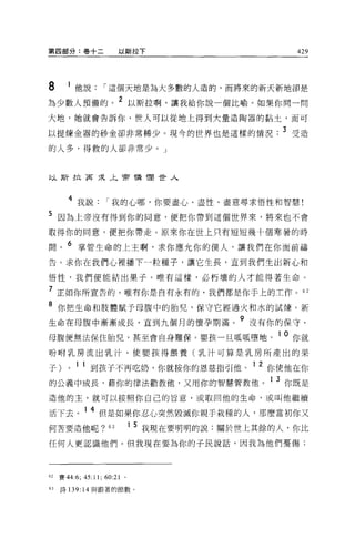 第四部分:卷十二         以斯拉下                         429




8    1 他說      í 這個天地是為大多數的人造的，而將來的新天新地卻是
為少數人預備的。 2 以斯拉啊，讓我給你說一個比喻。如果你問一問
大地，她就會告訴你，世人可以從地上得到大量造陶器的黏土，而可

以提煉金器的砂金卻非常稀少。現今的世界也是這樣的情況. 3 受造
的人多，得救的人卻非常少。」



以斯拉菲采午前憐憫世人



     4 我說       í 我的心哪，你要盡心、盡性、盡意尋求悟性和智慧!
5 因為上帝沒有得到你的同意，便把你帶到這個世界來，將來也不會
取得你的同意，便把你帶走。原來你在世上只有短短幾十個寒暑的時

間。 6 掌管生命的上主啊，求你應允你的僕人，讓我們在你面前禱
告。求你在我們心裡播下一粒種子，讓它生長，直到我們生出新心和

悟性，我們便能結出果子。唯有這樣，必朽壞的人才能得著生命 O

7 正如你所宣告的，唯有你是自有永有的，我們都是你于上的工作。 62
8 你把生命和肢體賦予母腹中的胎兒，保守它經過火和水的試煉。新
生命在母腹中漸漸成長，直到九個月的懷孕期滿                9 沒有你的保守，
母腹便無法保住胎兒，甚至會自身難保。嬰孩一旦呱呱墮地                 10 你就
吩咐乳房流出乳汁，使嬰孩得餵養(乳汁可算是乳房所產出的果

子)   0   1   1 到孩子不再吃奶，你就按你的恩慈指引他。 1 2 你使他在你
的公義中成長，藉你的律法勸教他，又用你的智慧管教他。 1 3 你既是
造他的主，就可以按照你自己的旨意，或取回他的生命，或叫他繼續

活下去。 1 4 但是如果你忍心突然毀滅你親于栽種的人，那麼當初你又
何苦要造他呢?“               1 5 我現在要明明的說:關於世上其餘的人，你比

任何人更認識他們 o 但我現在要為你的子民說話，因我為他們憂傷;




的賽 44:6;45:11;60:210

的詩 139: 14 與跟著的節數。
 