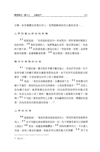 第四部分:卷+二               以斯拉下                     431




主啊，你若憐憫沒有善行的人，我們就曉得你的公義和良善。」



午會由是以斯拉的祈禱



       37 他對我說          I 你所說的話其中一些是對的，那些事情的發展正
如你所料。 3 8 對於犯罪的人，他們無論生或死、被定罪或滅亡，我真
的不會介意。 39 但我看見義人被造在地上，然後得救、成聖，並得著
最終的賞賜，我便會歡喜快樂。
                              40 我怎樣說，事就怎樣成就。



種子未口植物的比喻



       41       1   打個比喻，農夫把許多種子撒在地上，長出許多幼苗，但不
是所有播下的種子都能在適當季節長出來，也不是所有幼苗都能生根

發芽。同樣，不是每個生於世上的人都能得救。」
         2
             我說       I 我若在你眼前蒙恩，且讓我說下去。 43 如果農夫的
種子不發芽，那是因為你沒有及時降雨，又或是降雨過多。 44 但世人
是你親手造的，他們被稱為你的形象，因為他們是按照你的樣式造

的，你並且為世人造了萬物。難道你所造的世人就像農夫的種子一樣

嗎? 45 不可能!掌管我們的上主啊，求你顧情你的百姓，憐憫你的產
業，因為你對你的創造滿有恩慈。 J 68



止于押的回答



       46 他對我說          I 現在的東西是給現在的人，將來的東西是給將來

的人。 47 你不可能比我更愛我所造的一切。你不要總是拿自己來跟罪
人相比          48 然而，我還是要稱讚你       49 因為你謙卑自己，不以義人
自居，表現了應有的謙遜。因此你可以領受最大的榮耀。 5 0 到了末


閻   王耳 2:17 。
 