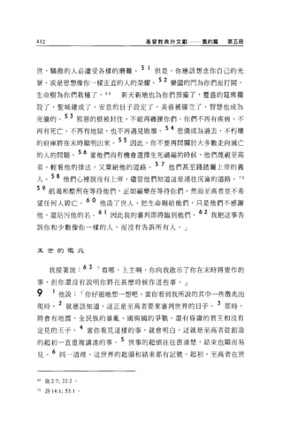 432                                  基督教典外文獻   舊約篇   第五冊




世，驕傲的人必遭受各樣的磨難。 5 1 但是，你應該想念你自己的光
景，或是思想像你一樣正宜的人的榮耀。 52 樂園的門為你們而打開，
生命樹為你們栽種了， 6 日                   新天新地也為你們預備了，豐盛的建席擺

設了，聖城建成了，安息的日子設定了，美善被確立了，智慧也成為

完備的。 5 3 邪惡的根被封住，不能再纏擾你們。你們不再有疾病、不
再有死亡、不再有地獄，也不再遇見敗壞。 54 悲傷成為過去，不朽壞
的府庫將在末時顯明出來。 5 5 因此，你不要再問關於大多數走向滅亡
的人的問題。 56 當他們尚有機會選擇生死禍福的時候，他們蔑視至高
者，輕看他的律法，又棄絕他的道路。 5 7 他們甚至踐踏屬上帝的義
人。 58 他們心裡說沒有上帝，儘管他們知道這是通往沉淪的道路。 7 日
59 飢渴和酷刑在等待他們，正如福樂在等待你們。然而至高者並不希
望任何人毀亡。 60 他造了世人，把生命賜給他們，只是他們不感謝
他，還站污他的名。 61 因此我的審判即將臨到他們。 62 我把這事告
訴你和少數像你一樣的人，而沒有告訴所有人。」



末世的報北



       我接著說 .63 í 看哪，上主啊，你向我做示了你在末時將要作的
事，但你還沒有說明你將在甚麼時候作這些事。」

9        1 他說              í 你仔細地想一想吧，當你看到我所說的其中一些徵兆出
現時         2 就應該知道，這正是至高者要來審判世界的日子。 3 那時，
將會有地震、全民族的暴亂、國與國的事戰，還有昏庸的君主和沒有

定見的王子。 4 當你看見這樣的事，就會明白，這就是至高者從創造
的起初一直重複講述的事。 5 世事的起頭往往很清楚，結束也顯而易
見。 6 同一道理，這世界的起頭和結束都有記號。起初，至高者在世



叫做 2:7; 22:2 。

70    詩 14:1;   53:1   0
 