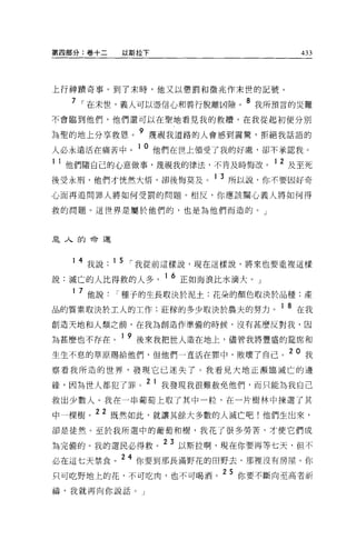 第四部分:卷+二      以斯拉下                            433




上行神蹟奇事。到了末時，他又以懲罰和徵兆作末世的記號。

  7 I 在末世，義人可以憑信心和善行脫離凶險。 8 我所預言的災難

不會臨到他們，他們還可以在聖地看見我的救贖，在我從起初便分別
                9
~聖的地上分享救恩。          蔑視我道路的人會感到震驚，拒絕我話語的

人必永遠活在痛苦中。 1 0 他們在世上領受了我的好處，卻不承認我。
1 他們隨自己的心意做事，蔑視我的律法，不肯及時悔改。 1 2 及至死
後受永刑，他們才恍然大悟，卻後悔莫及。 1 3 所以說，你不要因好奇
心而再追問罪人將如何受罰的問題 O 相反，你應該關心義人將如何得

救的問題。這世界是屬於他們的，也是為他們而造的。」



是人的命運



       4 我說 .15 I 我從前這樣說，現在這樣說，將來也要重複這樣

說:滅亡的人比得救的人多              1 6 正如海浪比水滴大。」
   1   7 他說   I 種子的生長取決於泥土;花朵的顏色取決於品種:產
品的質素取決於工人的工作:莊榜的多少取決於農夫的努力。 1 8 在我
創造天地和人類之前，在我為創造作準備的時候，沒有甚麼反對我，因

為甚麼也不存在。 1 9 後來我把世人造在地上，儘管我將豐盛的建席和
生生不息的草原賜給他們，但他們一直活在罪中，敗壞了自己。 20 我
察看我所造的世界，發現它已迷失了。我看見大地正瀕臨滅亡的邊
                    2 1
緣，因為世人都犯了罪。               我發現我很難赦免他們，而只能為我自己

救出少數人。我在一串葡萄上取了其中一粒，在一片樹林中揀選了其

中一棵樹。 22 既然如此，就讓其餘大多數的人滅亡吧!他們生出來，
卻是徒然。至於我所選中的葡萄和樹，我花了很多勞苦，才使它們成

為完備的。我的選民必得救。 23 以斯拉啊，現在你要再等七天，但不
必在這七天禁食。 24 你要到那長滿野花的田野去，那裡沒有房屋。你
只可吃野地上的花，不可吃肉，也不可喝酒。
                                  25   你要不斷向至高者祈

禱，我就再向你說話。」
 