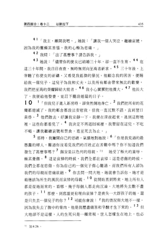 第四部分:卷十二              以斯拉下                        435




        4 1 r 我主，離開我吧， J 她說     r 讓我一個人哭泣，繼續哀號，
因為我的靈極其苦↑函，我的心極為悲痛。」

        42 我問        r 出了甚麼事?請告訴我。」
        43 她說        r 儘管你的使女已結婚三十年，卻一直不生育。 44 在
這三十年間，我日日夜夜、無時無刻向至高者祈求。 45 三十年後，上
帝聽了你便女的祈禱，又看見我低微的景況。他顧念我的困苦，便賜

給我一個兒子。這兒子為我和丈夫，以及所有鄰舍帶來無比的歡樂，

我們把至高的榮耀歸給大能者。 46 我小心翼翼把他養大。 47 他長大
了，我便給他娶妻，並訂下擺設婚益的日于。

10          1     r 但我兒子進入新房時，卻突然倒地身亡。 2 我們把所有的花
燭都熄滅了。我的鄰舍都設法安慰我，但我一直沉默不語，直到空日

黃昏。 3 他們散去，好讓我安靜一下。我便在深夜起來，逃到這野地
裡'這些你都看見了。 4 我決定不再返回城裡'我要留在這兒，不吃
不喝。讓我繼續哀號和禁食，直至死去為止。」

        5 那時，我撇開自己的思緒，氣憤地對她說. 6 r 你是我見過的最
愚蠢的婦人，難道你沒看見我們的百姓正在苦難中嗎?你不知道我們

發生了甚麼事嗎? 7 錫安是以色列的母親，                 72   她受了極大的羞辱，
極其憂傷。 8 這是哀悼的時候，我們全都在哀悼;這是悲傷的時候，

我們全都在悲傷。你為自己的一個兒子傷心難過，而我們所有人卻為

我們的母親而悲痛欲絕。 9 你去問一問大地，她就會告訴你，她才是
最應該為所生的萬民而哀悼的母親。 1 0 從開始宜到將來，地上所有人
都是從她而來的。看哪，幾乎每個人都走向沉淪，大地將失去數不盡

的孩子。 1 1 那麼，到底誰更有理由哀悼?是喪失一大群孩子的她，還
是只失去一個見子的你? 1 2 可能你會說              11 我的情況與大地不一樣。
因為我失去了腹中的骨肉，他是我歷盡痛苦和辛酸才生下來的。 1 3 但
大地卻不是這樣，人的生死只是一種常規，世人怎樣生在地上，也必


72   tJ日 4:26 。
 